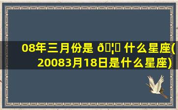 08年三月份是 🦋 什么星座(20083月18日是什么星座)